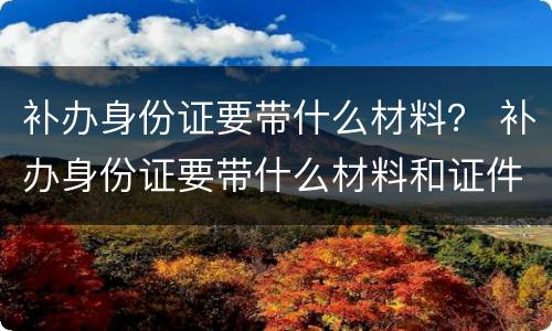 补办身份证要带什么材料？ 补办身份证要带什么材料和证件