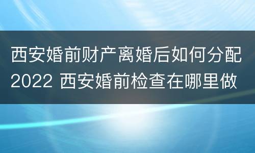 西安婚前财产离婚后如何分配2022 西安婚前检查在哪里做