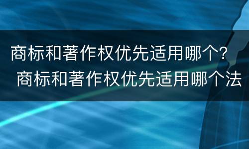 商标和著作权优先适用哪个？ 商标和著作权优先适用哪个法规
