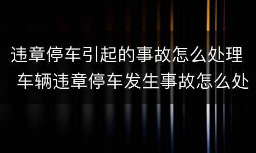 违章停车引起的事故怎么处理 车辆违章停车发生事故怎么处理