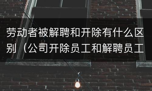 劳动者被解聘和开除有什么区别（公司开除员工和解聘员工什么区别）