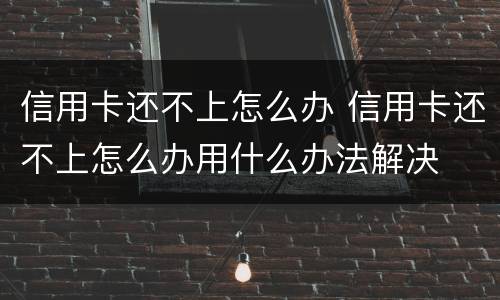 信用卡还不上怎么办 信用卡还不上怎么办用什么办法解决