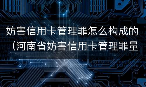 妨害信用卡管理罪怎么构成的（河南省妨害信用卡管理罪量刑标准）