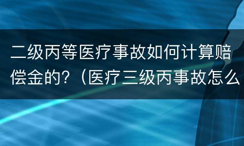 二级丙等医疗事故如何计算赔偿金的?（医疗三级丙事故怎么赔偿）