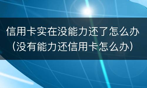 信用卡实在没能力还了怎么办（没有能力还信用卡怎么办）
