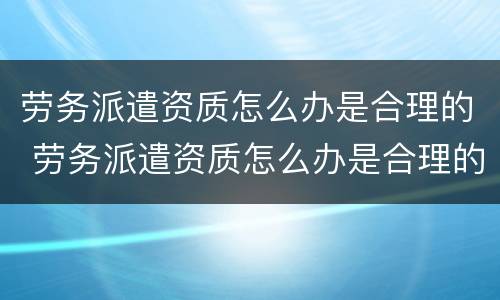 劳务派遣资质怎么办是合理的 劳务派遣资质怎么办是合理的呢