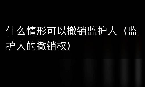 什么情形可以撤销监护人（监护人的撤销权）