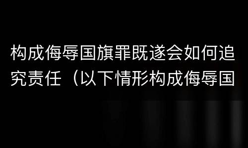 构成侮辱国旗罪既遂会如何追究责任（以下情形构成侮辱国旗罪）