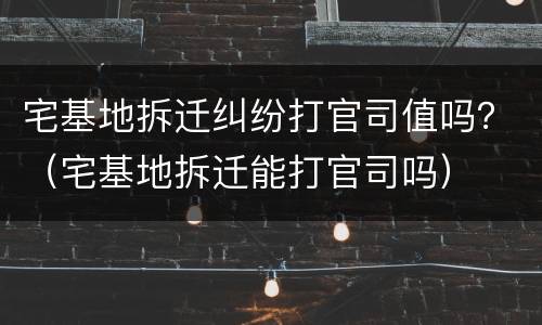 宅基地拆迁纠纷打官司值吗？（宅基地拆迁能打官司吗）