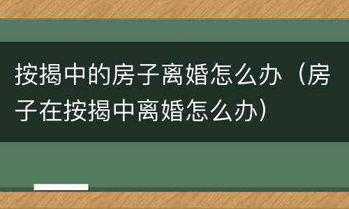 按揭中的房子离婚怎么办（房子在按揭中离婚怎么办）