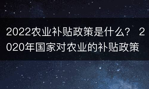 2022农业补贴政策是什么？ 2020年国家对农业的补贴政策