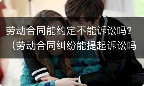 劳动合同能约定不能诉讼吗？（劳动合同纠纷能提起诉讼吗）