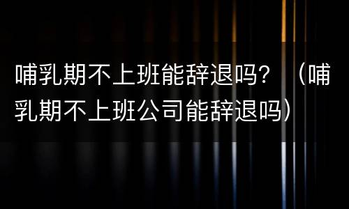 哺乳期不上班能辞退吗？（哺乳期不上班公司能辞退吗）
