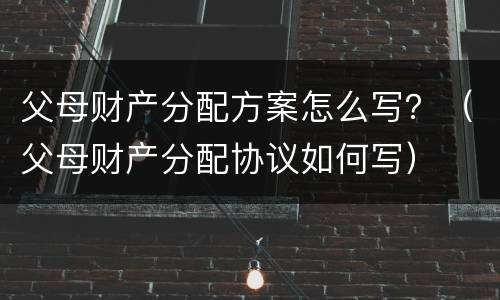 父母财产分配方案怎么写？（父母财产分配协议如何写）