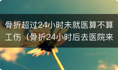 骨折超过24小时未就医算不算工伤（骨折24小时后去医院来得及吗）