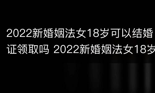 2022新婚姻法女18岁可以结婚证领取吗 2022新婚姻法女18岁可以结婚证领取吗