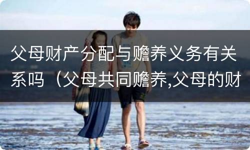 父母财产分配与赡养义务有关系吗（父母共同赡养,父母的财产如何分）