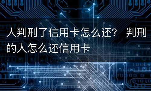 人判刑了信用卡怎么还？ 判刑的人怎么还信用卡