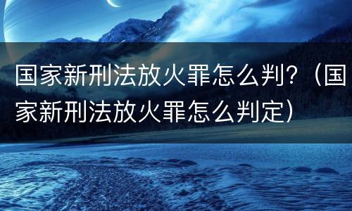 国家新刑法放火罪怎么判?（国家新刑法放火罪怎么判定）