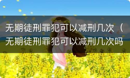 无期徒刑罪犯可以减刑几次（无期徒刑罪犯可以减刑几次吗）