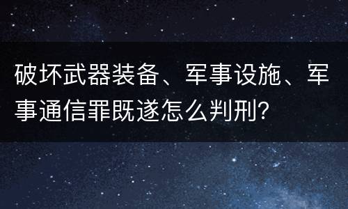 破坏武器装备、军事设施、军事通信罪既遂怎么判刑？
