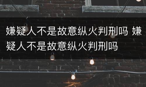 嫌疑人不是故意纵火判刑吗 嫌疑人不是故意纵火判刑吗