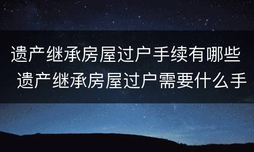 遗产继承房屋过户手续有哪些 遗产继承房屋过户需要什么手续和费用标准
