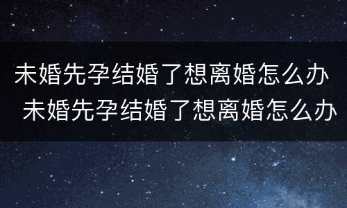 未婚先孕结婚了想离婚怎么办 未婚先孕结婚了想离婚怎么办呢