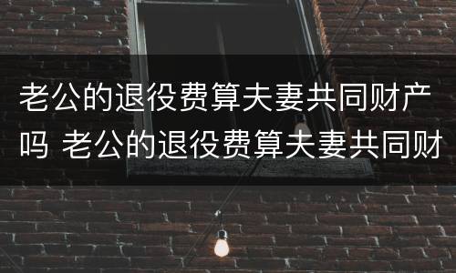老公的退役费算夫妻共同财产吗 老公的退役费算夫妻共同财产吗知乎
