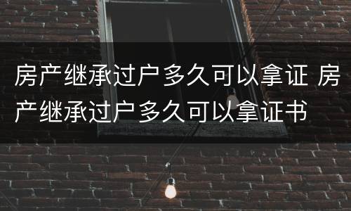 房产继承过户多久可以拿证 房产继承过户多久可以拿证书