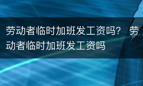 劳动者临时加班发工资吗？ 劳动者临时加班发工资吗