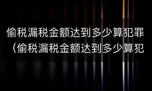 偷税漏税金额达到多少算犯罪（偷税漏税金额达到多少算犯罪记录）