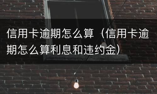 信用卡逾期怎么算（信用卡逾期怎么算利息和违约金）