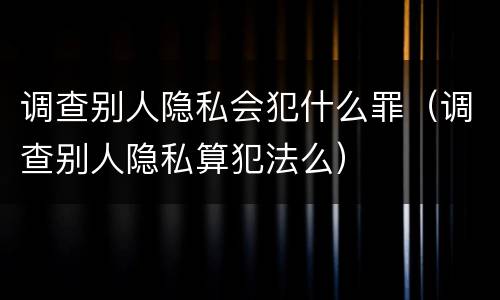 调查别人隐私会犯什么罪（调查别人隐私算犯法么）