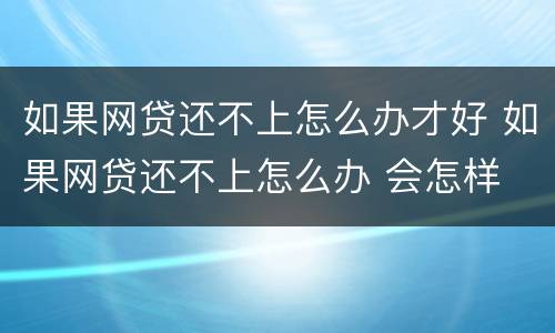 如果网贷还不上怎么办才好 如果网贷还不上怎么办 会怎样