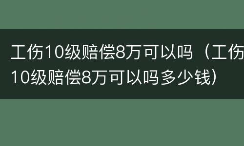 工伤10级赔偿8万可以吗（工伤10级赔偿8万可以吗多少钱）