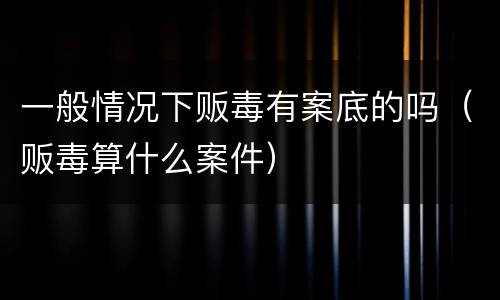 一般情况下贩毒有案底的吗（贩毒算什么案件）