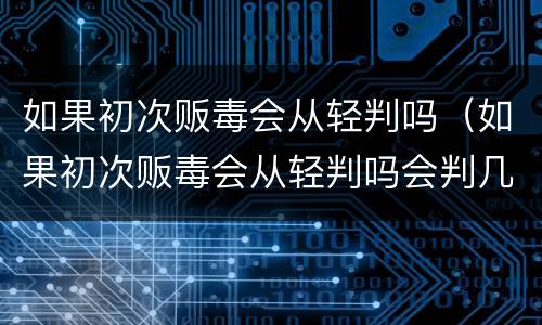 如果初次贩毒会从轻判吗（如果初次贩毒会从轻判吗会判几年）