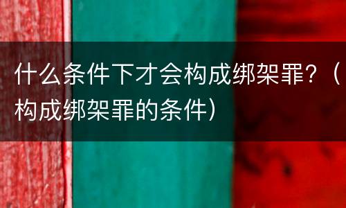 什么条件下才会构成绑架罪?（构成绑架罪的条件）