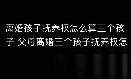 离婚孩子抚养权怎么算三个孩子 父母离婚三个孩子抚养权怎么算