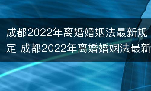 成都2022年离婚婚姻法最新规定 成都2022年离婚婚姻法最新规定视频