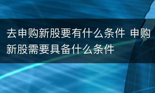 去申购新股要有什么条件 申购新股需要具备什么条件