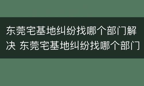 东莞宅基地纠纷找哪个部门解决 东莞宅基地纠纷找哪个部门解决最快