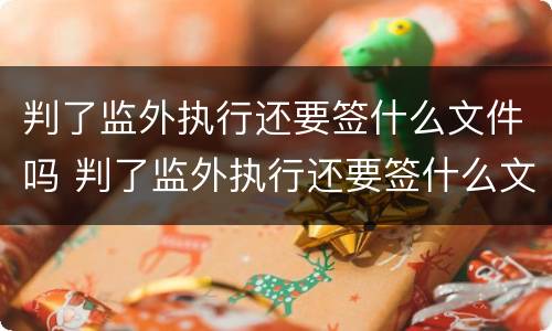 判了监外执行还要签什么文件吗 判了监外执行还要签什么文件吗怎么写
