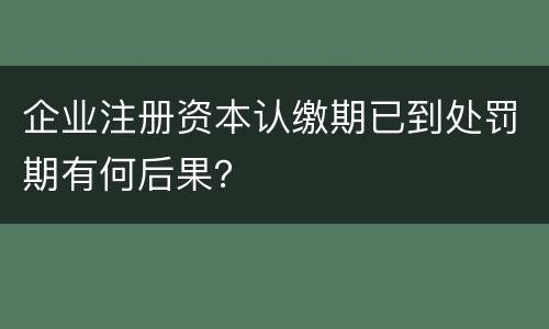 企业注册资本认缴期已到处罚期有何后果？