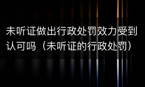 未听证做出行政处罚效力受到认可吗（未听证的行政处罚）