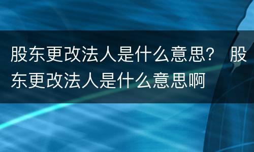 股东更改法人是什么意思？ 股东更改法人是什么意思啊