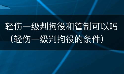 轻伤一级判拘役和管制可以吗（轻伤一级判拘役的条件）
