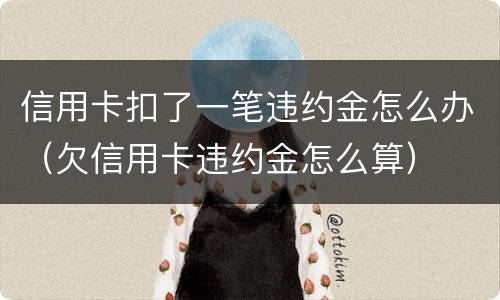 信用卡扣了一笔违约金怎么办（欠信用卡违约金怎么算）
