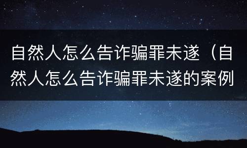 自然人怎么告诈骗罪未遂（自然人怎么告诈骗罪未遂的案例）